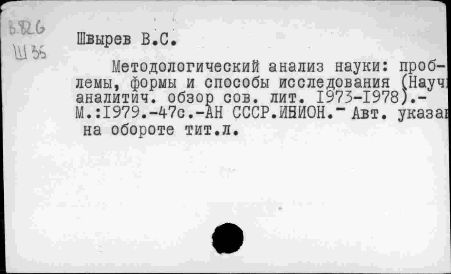 ﻿Швырев В.С.
Методологический анализ науки: проблемы, формы и способы исследования (Науч аналитич. обзор сов. лит. 1973-1978).-М.:1979.-47с.-АН СССР.ИНИОН.“ Авт. указа! на обороте тит.л.